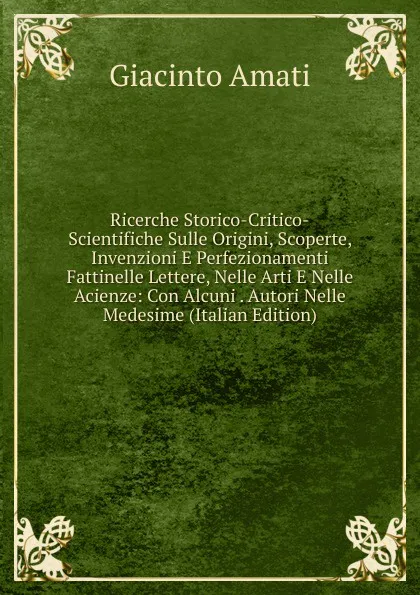 Обложка книги Ricerche Storico-Critico-Scientifiche Sulle Origini, Scoperte, Invenzioni E Perfezionamenti Fattinelle Lettere, Nelle Arti E Nelle Acienze: Con Alcuni . Autori Nelle Medesime (Italian Edition), Giacinto Amati