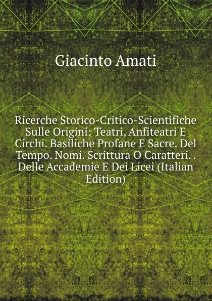 Обложка книги Ricerche Storico-Critico-Scientifiche Sulle Origini: Teatri, Anfiteatri E Circhi. Basiliche Profane E Sacre. Del Tempo. Nomi. Scrittura O Caratteri. . Delle Accademie E Dei Licei (Italian Edition), Giacinto Amati