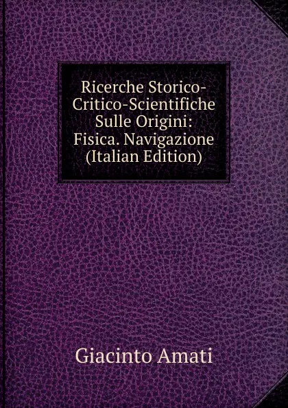 Обложка книги Ricerche Storico-Critico-Scientifiche Sulle Origini: Fisica. Navigazione (Italian Edition), Giacinto Amati