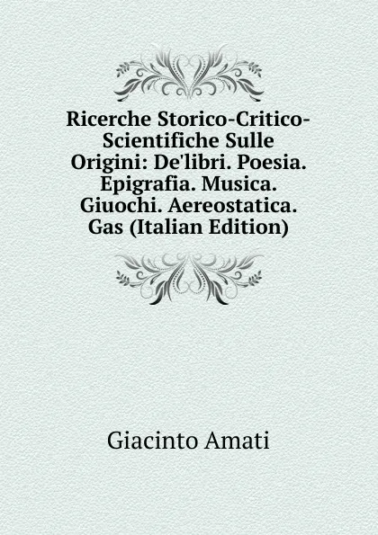 Обложка книги Ricerche Storico-Critico-Scientifiche Sulle Origini: De'libri. Poesia. Epigrafia. Musica. Giuochi. Aereostatica. Gas (Italian Edition), Giacinto Amati