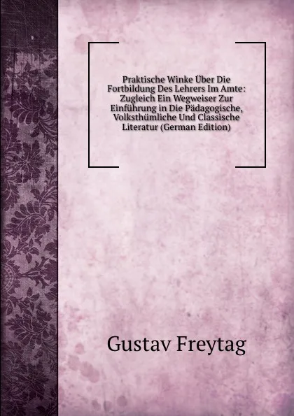 Обложка книги Praktische Winke Uber Die Fortbildung Des Lehrers Im Amte: Zugleich Ein Wegweiser Zur Einfuhrung in Die Padagogische, Volksthumliche Und Classische Literatur (German Edition), Gustav Freytag