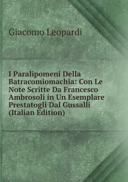 Обложка книги I Paralipomeni Della Batracomiomachia: Con Le Note Scritte Da Francesco Ambrosoli in Un Esemplare Prestatogli Dal Gussalli (Italian Edition), G. Leopardi