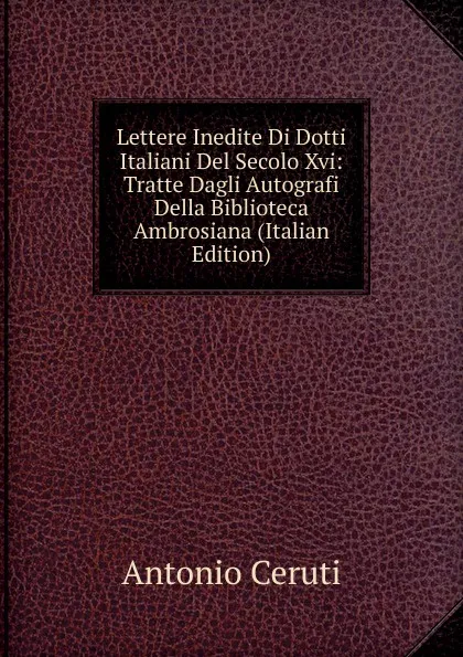 Обложка книги Lettere Inedite Di Dotti Italiani Del Secolo Xvi: Tratte Dagli Autografi Della Biblioteca Ambrosiana (Italian Edition), Antonio Ceruti