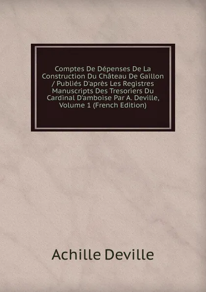 Обложка книги Comptes De Depenses De La Construction Du Chateau De Gaillon / Publies D.apres Les Registres Manuscripts Des Tresoriers Du Cardinal D.amboise Par A. Deville, Volume 1 (French Edition), Achille Deville