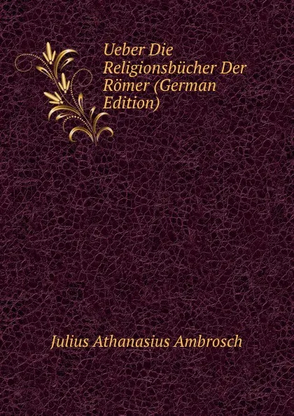 Обложка книги Ueber Die Religionsbucher Der Romer (German Edition), Julius Athanasius Ambrosch