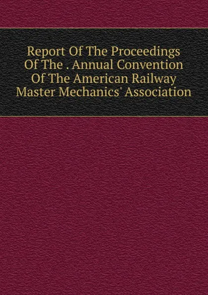 Обложка книги Report Of The Proceedings Of The . Annual Convention Of The American Railway Master Mechanics. Association, 