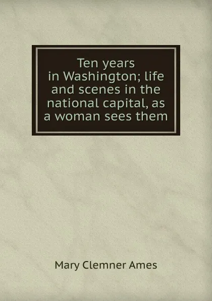 Обложка книги Ten years in Washington; life and scenes in the national capital, as a woman sees them, Mary Clemner Ames