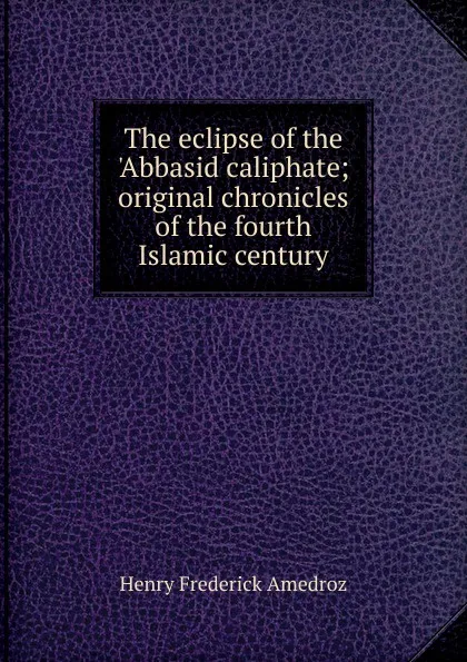 Обложка книги The eclipse of the .Abbasid caliphate; original chronicles of the fourth Islamic century, Henry Frederick Amedroz