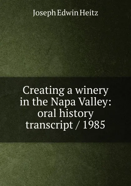 Обложка книги Creating a winery in the Napa Valley: oral history transcript / 1985, Joseph Edwin Heitz