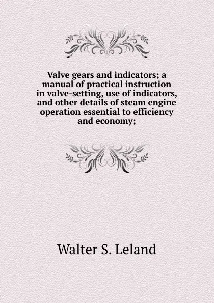 Обложка книги Valve gears and indicators; a manual of practical instruction in valve-setting, use of indicators, and other details of steam engine operation essential to efficiency and economy;, Walter S. Leland