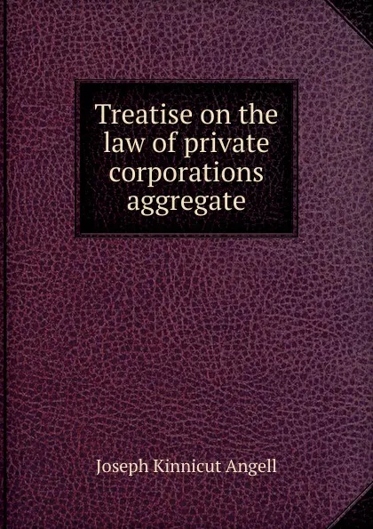 Обложка книги Treatise on the law of private corporations aggregate, Joseph Kinnicut Angell