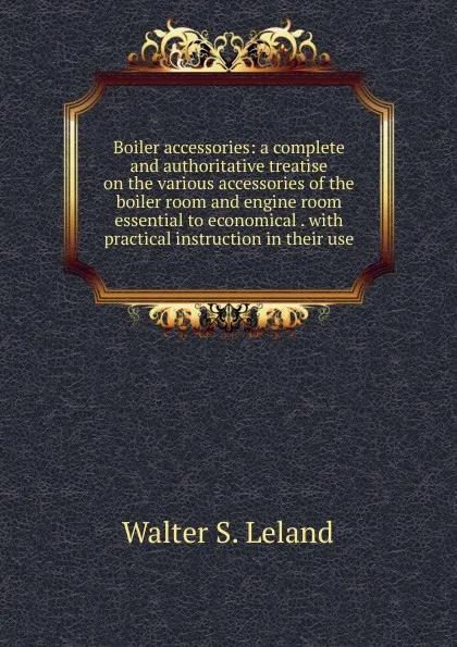 Обложка книги Boiler accessories: a complete and authoritative treatise on the various accessories of the boiler room and engine room essential to economical . with practical instruction in their use, Walter S. Leland