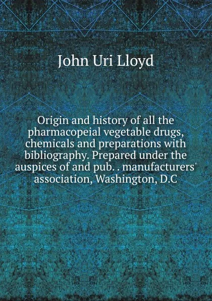 Обложка книги Origin and history of all the pharmacopeial vegetable drugs, chemicals and preparations with bibliography. Prepared under the auspices of and pub. . manufacturers. association, Washington, D.C, John Uri Lloyd