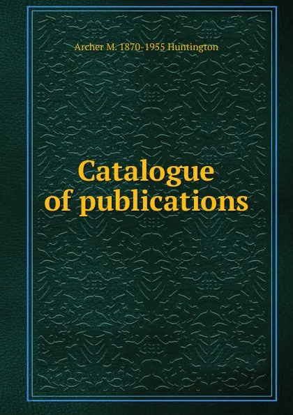 Обложка книги Catalogue of publications, Archer M. 1870-1955 Huntington