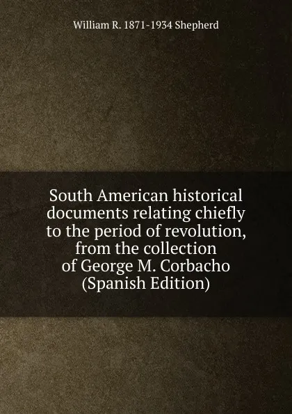 Обложка книги South American historical documents relating chiefly to the period of revolution, from the collection of George M. Corbacho (Spanish Edition), William R. 1871-1934 Shepherd