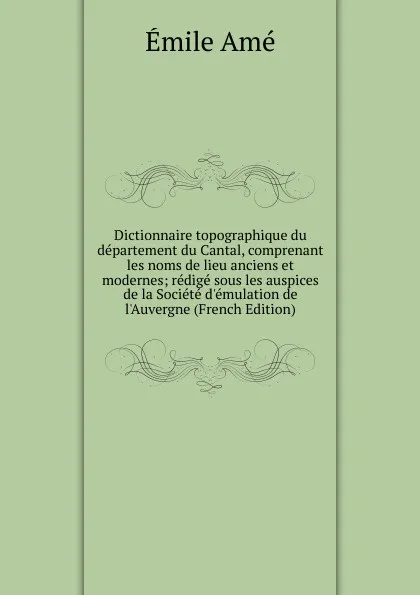 Обложка книги Dictionnaire topographique du departement du Cantal, comprenant les noms de lieu anciens et modernes; redige sous les auspices de la Societe d.emulation de l.Auvergne (French Edition), Émile Amé