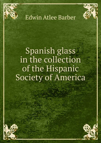 Обложка книги Spanish glass in the collection of the Hispanic Society of America, Edwin Atlee Barber