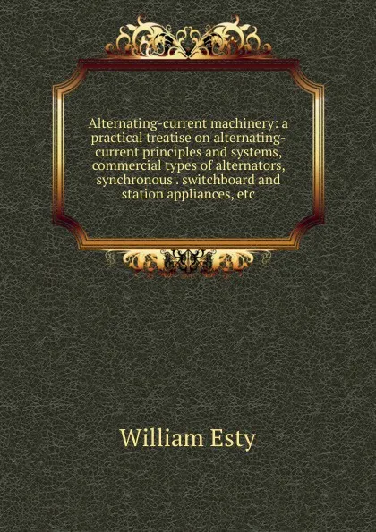 Обложка книги Alternating-current machinery: a practical treatise on alternating-current principles and systems, commercial types of alternators, synchronous . switchboard and station appliances, etc., William Esty