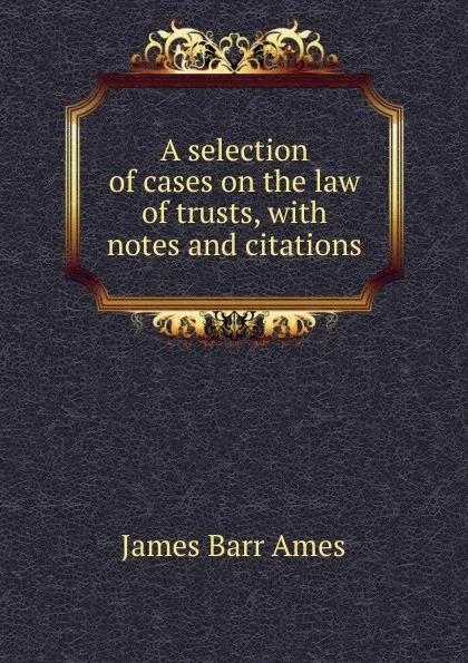 Обложка книги A selection of cases on the law of trusts, with notes and citations, James Barr Ames