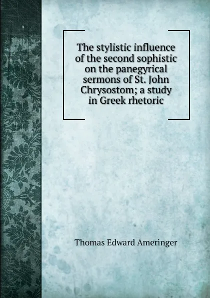 Обложка книги The stylistic influence of the second sophistic on the panegyrical sermons of St. John Chrysostom; a study in Greek rhetoric, Thomas Edward Ameringer