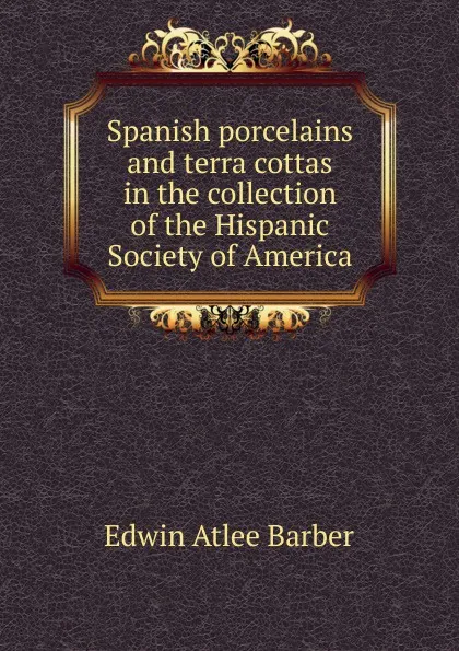 Обложка книги Spanish porcelains and terra cottas in the collection of the Hispanic Society of America, Edwin Atlee Barber
