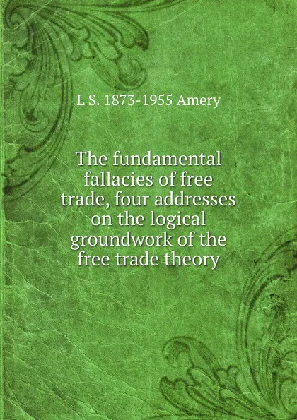 Обложка книги The fundamental fallacies of free trade, four addresses on the logical groundwork of the free trade theory, L S. 1873-1955 Amery