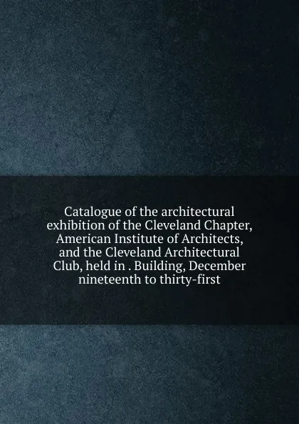 Обложка книги Catalogue of the architectural exhibition of the Cleveland Chapter, American Institute of Architects, and the Cleveland Architectural Club, held in . Building, December nineteenth to thirty-first, 