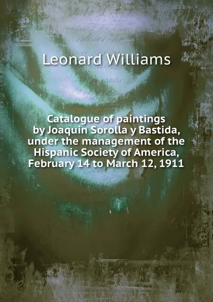 Обложка книги Catalogue of paintings by Joaquin Sorolla y Bastida, under the management of the Hispanic Society of America, February 14 to March 12, 1911, L. Williams