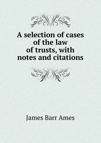 Обложка книги A selection of cases of the law of trusts, with notes and citations., James Barr Ames