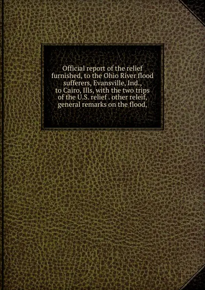 Обложка книги Official report of the relief furnished, to the Ohio River flood sufferers, Evansville, Ind., to Cairo, Ills, with the two trips of the U.S. relief . other releif, general remarks on the flood,, 