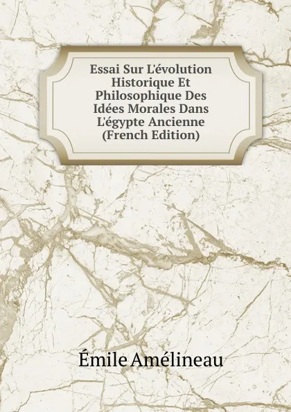 Обложка книги Essai Sur L.evolution Historique Et Philosophique Des Idees Morales Dans L.egypte Ancienne (French Edition), Emile Amélineau