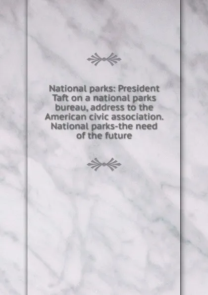 Обложка книги National parks: President Taft on a national parks bureau, address to the American civic association. National parks-the need of the future, 