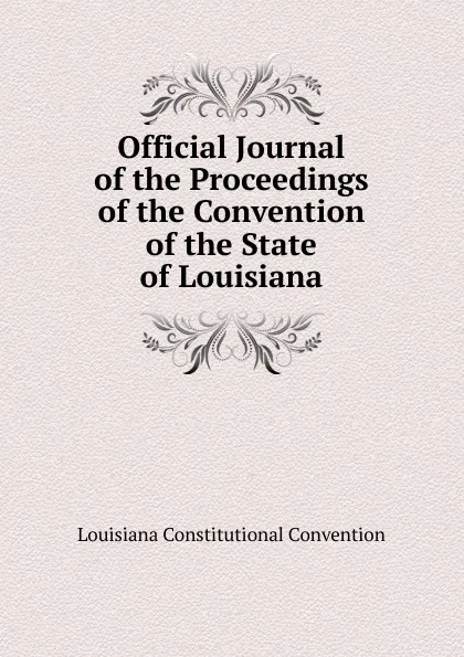 Обложка книги Official Journal of the Proceedings of the Convention of the State of Louisiana, Louisiana Constitutional Convention