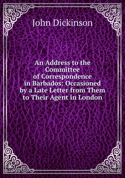 Обложка книги An Address to the Committee of Correspondence in Barbados: Occasioned by a Late Letter from Them to Their Agent in London, John Dickinson