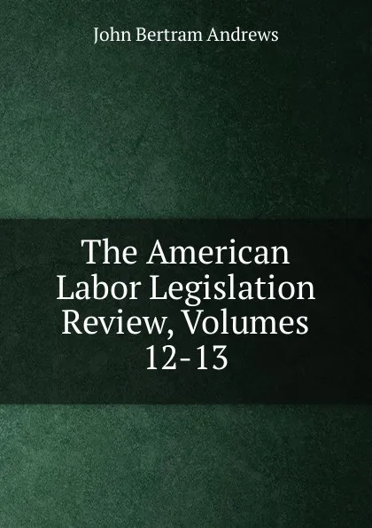 Обложка книги The American Labor Legislation Review, Volumes 12-13, John Bertram Andrews