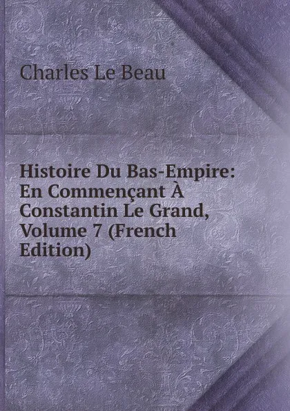 Обложка книги Histoire Du Bas-Empire: En Commencant A Constantin Le Grand, Volume 7 (French Edition), Charles Le Beau