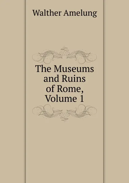 Обложка книги The Museums and Ruins of Rome, Volume 1, Walther Amelung