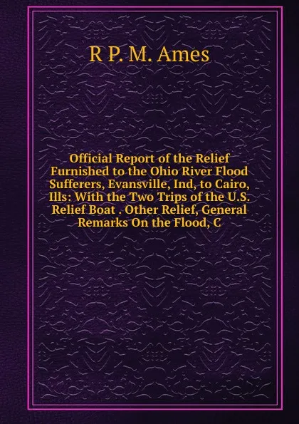 Обложка книги Official Report of the Relief Furnished to the Ohio River Flood Sufferers, Evansville, Ind, to Cairo, Ills: With the Two Trips of the U.S. Relief Boat . Other Relief, General Remarks On the Flood, C, R P. M. Ames