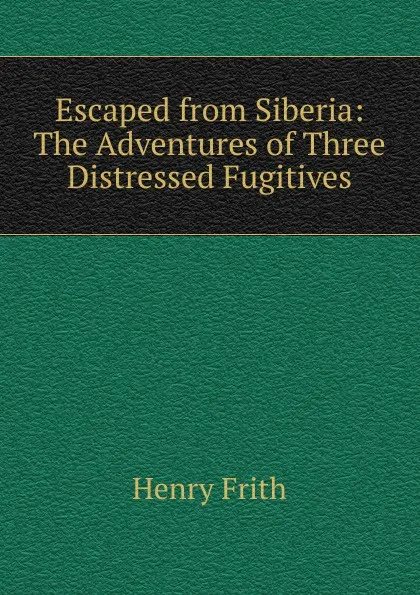 Обложка книги Escaped from Siberia: The Adventures of Three Distressed Fugitives, Henry Frith