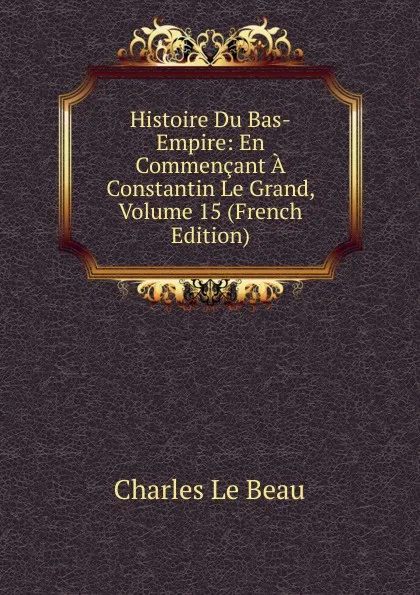 Обложка книги Histoire Du Bas-Empire: En Commencant A Constantin Le Grand, Volume 15 (French Edition), Charles Le Beau