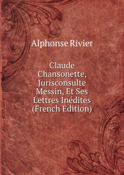 Обложка книги Claude Chansonette, Jurisconsulte Messin, Et Ses Lettres Inedites (French Edition), Alphonse Rivier