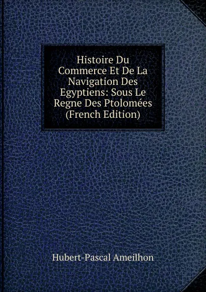 Обложка книги Histoire Du Commerce Et De La Navigation Des Egyptiens: Sous Le Regne Des Ptolomees (French Edition), Hubert-Pascal Ameilhon