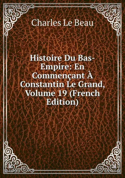 Обложка книги Histoire Du Bas-Empire: En Commencant A Constantin Le Grand, Volume 19 (French Edition), Charles Le Beau