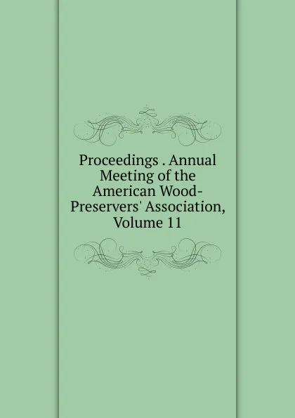 Обложка книги Proceedings . Annual Meeting of the American Wood-Preservers. Association, Volume 11, 