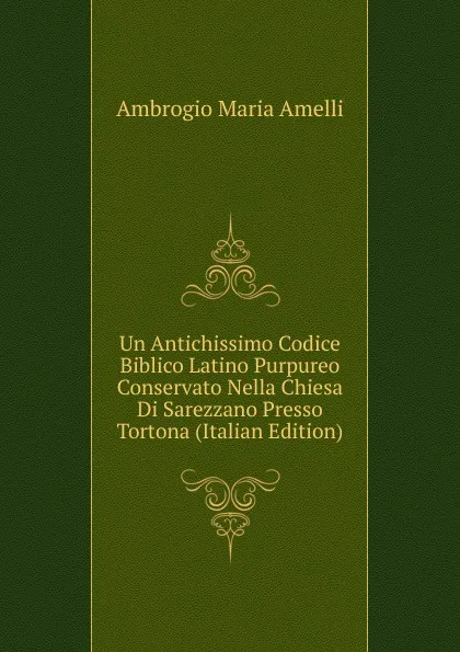 Обложка книги Un Antichissimo Codice Biblico Latino Purpureo Conservato Nella Chiesa Di Sarezzano Presso Tortona (Italian Edition), Ambrogio Maria Amelli