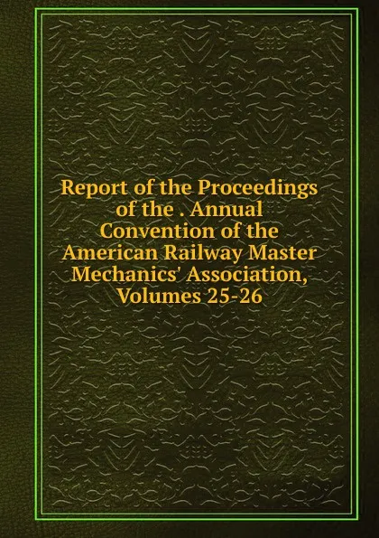 Обложка книги Report of the Proceedings of the . Annual Convention of the American Railway Master Mechanics. Association, Volumes 25-26, 