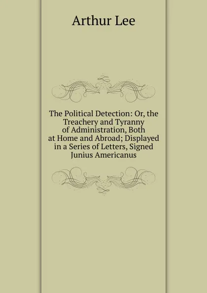 Обложка книги The Political Detection: Or, the Treachery and Tyranny of Administration, Both at Home and Abroad; Displayed in a Series of Letters, Signed Junius Americanus, Arthur Lee