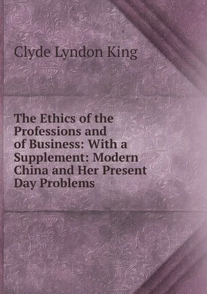 Обложка книги The Ethics of the Professions and of Business: With a Supplement: Modern China and Her Present Day Problems, Clyde Lyndon King