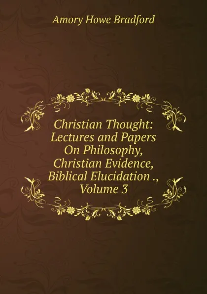 Обложка книги Christian Thought: Lectures and Papers On Philosophy, Christian Evidence, Biblical Elucidation ., Volume 3, Amory Howe Bradford