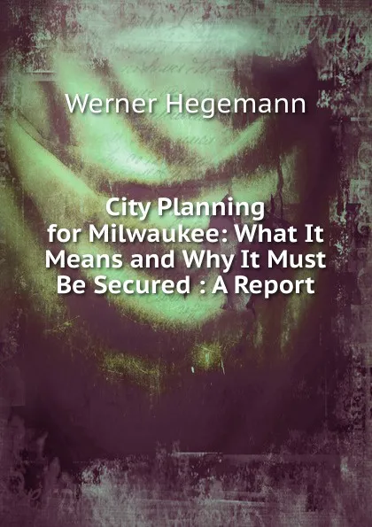 Обложка книги City Planning for Milwaukee: What It Means and Why It Must Be Secured : A Report, Werner Hegemann